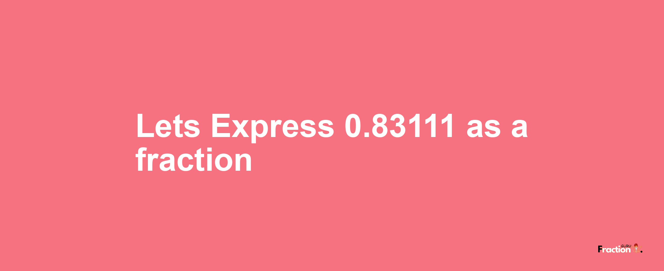 Lets Express 0.83111 as afraction